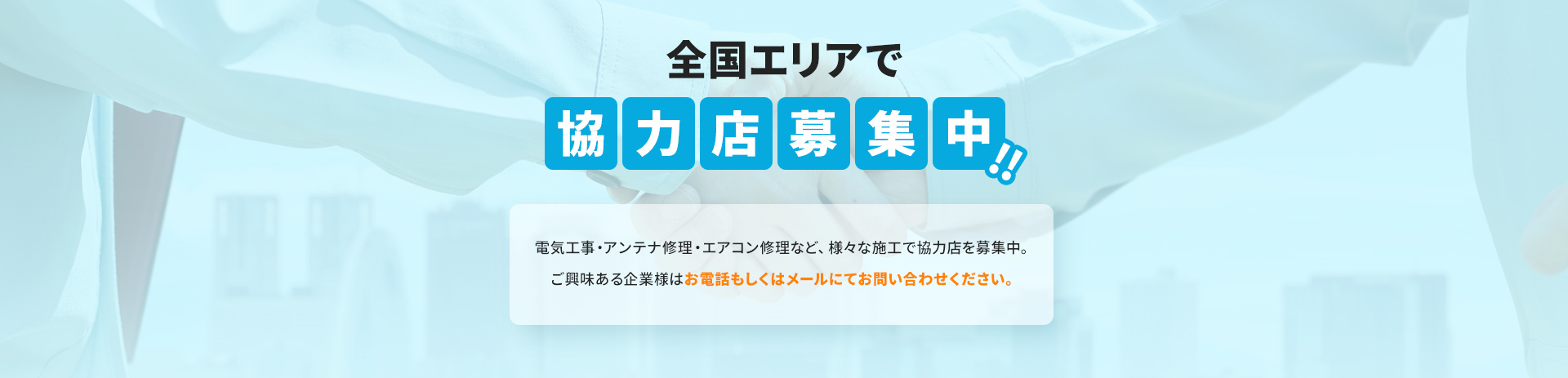 電気工事・アンテナ修理・エアコン修理など、様々な施工で協力店を募集中。ご興味ある企業様はお電話もしくはメールにてお問い合わせください。
