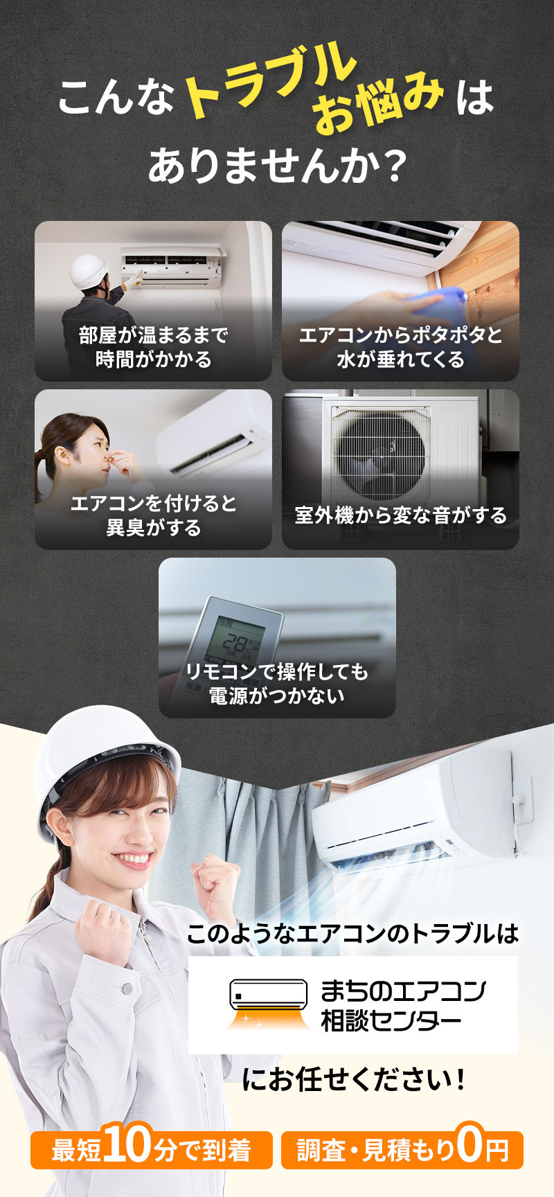 部屋が冷えるまで時間がかかる エアコンからポタポタと水が垂れてくる エアコンを付けると異臭がする 室外機から変な音がする リモコンで操作しても電源がつかない このようなエアコンのトラブルはまちのエアコン相談センターにお任せください！ 最短10分で到着 調査・見積り0円