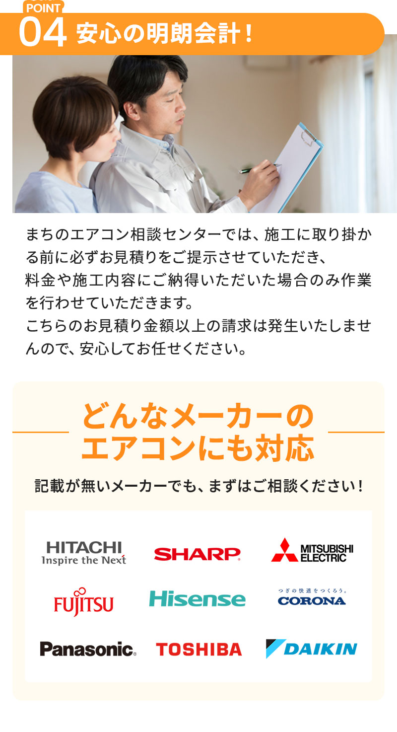 POINT04：安心の明朗会計！ まちのエアコン相談センターでは、施工に取り掛かる前に必ずお見積りをご提示させていただき、料金や施工内容にご納得いただいた場合のみ作業を行わせていただきます。こちらのお見積り金額以上の請求は発生いたしませんので、安心してお任せください。 どんなメーカーのエアコンにも対応 記載が無いメーカーでも、まずはご相談ください！