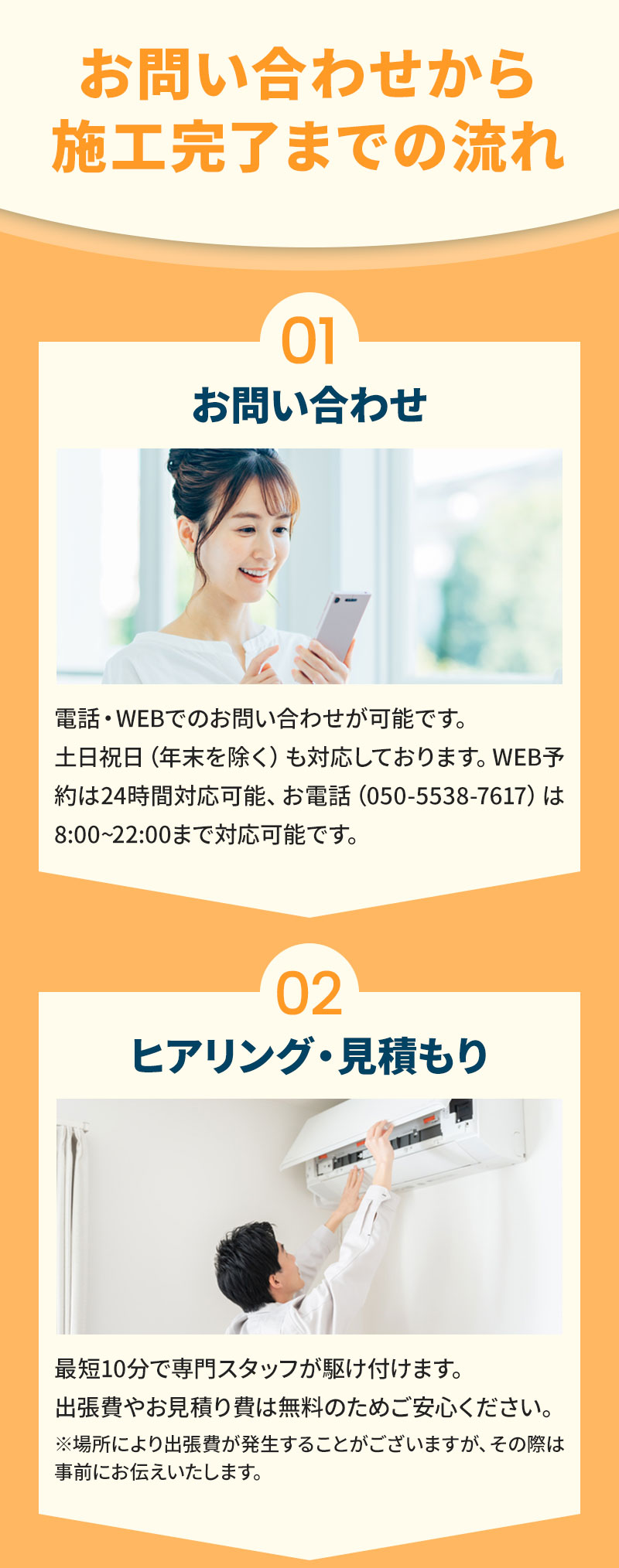01お問い合わせ 電話・WEB・LINEでのお問い合わせが可能です。土日祝日（年末を除く）も対応しております。WEB・LINE予約は24時間対応、お電話（050-5526-1706）は8:00~22:00までの対応となります。 02ヒアリング・見積り 最短10分で専門スタッフが駆け付けます。出張費やお見積り費は無料のためご安心ください。※場所により出張費が発生することがございますが、その際は事前にお伝えいたします。
