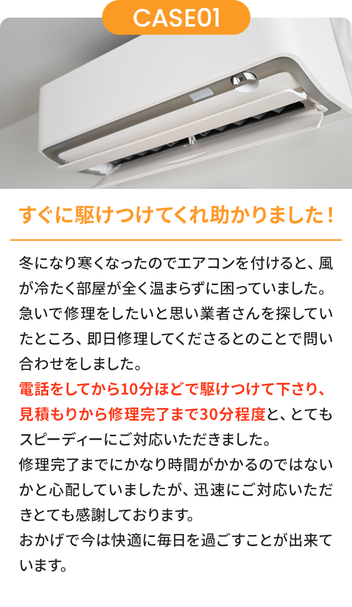 すぐに駆けつけてくれ助かりました！ 夏に入り暑くなったのでエアコンを付けると、風がぬるく部屋が全く冷えずに困っていました。急いで修理をしたいと思い業者さんを探していたところ、即日修理してくださるとのことで問い合わせをしました。電話をしてから10分ほどで駆けつけて下さり、見積もりから修理完了まで30分程度と、とてもスピーディーにご対応いただきました。修理完了までにかなり時間がかかるのではないかと心配していましたが、迅速にご対応いただきとても感謝しております。おかげで今は快適に毎日を過ごすことが出来ています。
