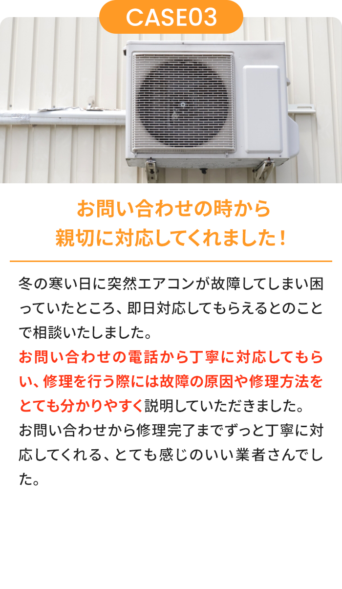 お問い合わせの時から親切に対応してくれました！ 夏の暑い日に突然エアコンが故障してしまい困っていたところ、即日対応してもらえるとのことで相談いたしました。お問い合わせの電話から丁寧に対応してもらい、修理を行う際には故障の原因や修理方法をとても分かりやすく説明していただきました。お問い合わせから修理完了までずっと丁寧に対応してくれる、とても感じのいい業者さんでした。