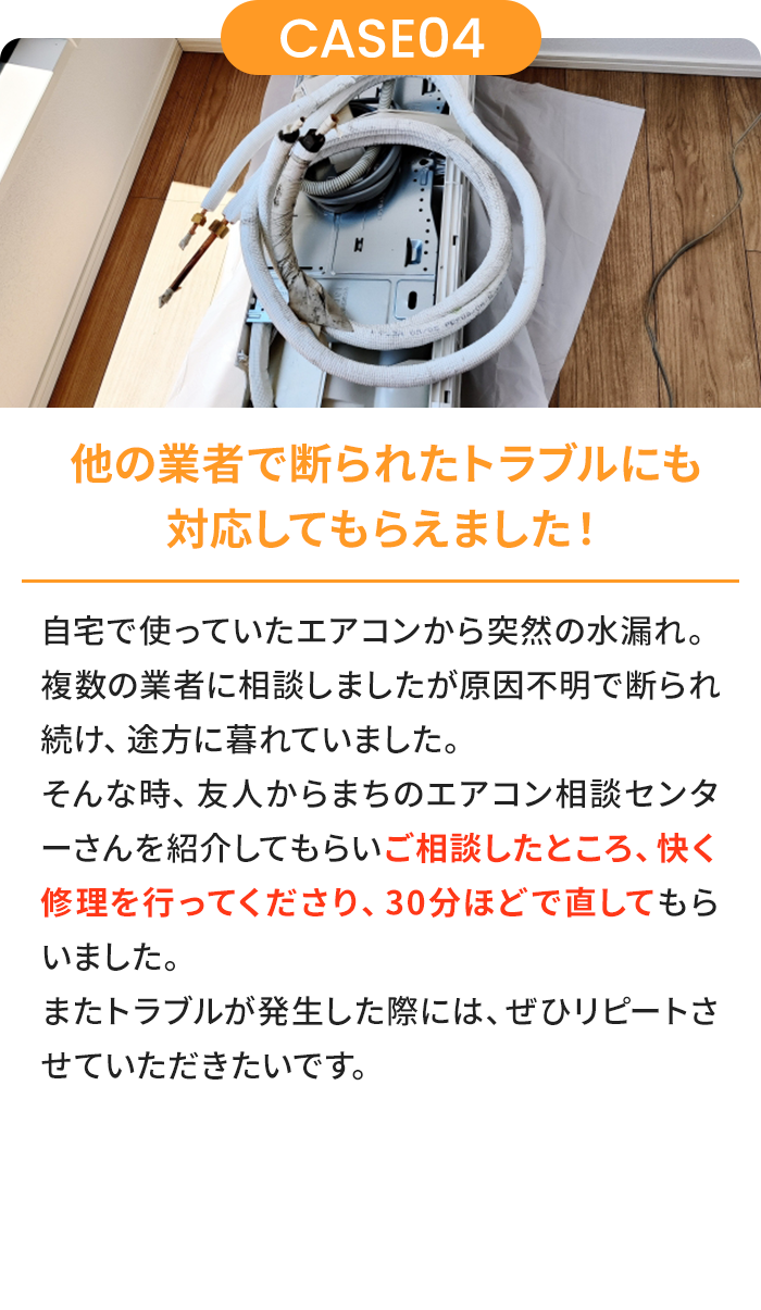 他の業者で断られたトラブルにも対応してもらえました！ 自宅で使っていたエアコンから突然の水漏れ。複数の業者に相談しましたが原因不明で断られ続け、途方に暮れていました。そんな時、友人からまちのエアコン相談センターさんを紹介してもらいご相談したところ、快く修理を行ってくださり、30分ほどで直してもらいました。またトラブルが発生した際には、ぜひリピートさせていただきたいです。